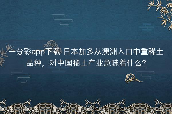 一分彩app下载 日本加多从澳洲入口中重稀土品种，对中国稀土产业意味着什么？