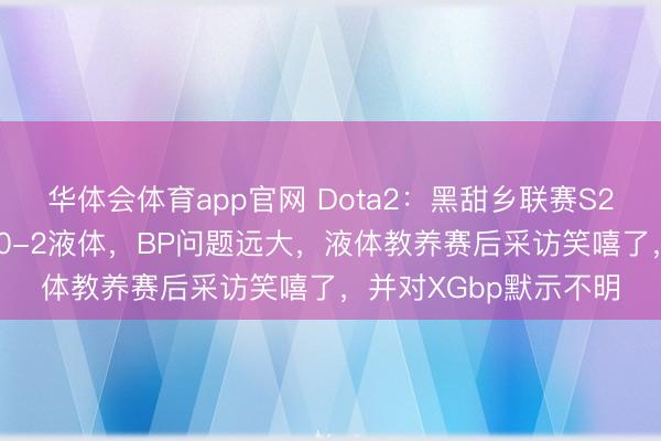 华体会体育app官网 Dota2：黑甜乡联赛S28二阶段第一天，XG0-2液体，BP问题远大，液体教养赛后采访笑嘻了，并对XGbp默示不明