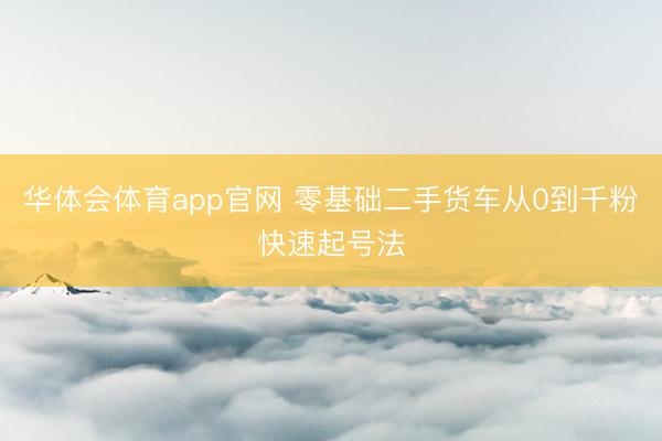 华体会体育app官网 零基础二手货车从0到千粉快速起号法