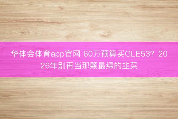 华体会体育app官网 60万预算买GLE53？2026年别再当那颗最绿的韭菜