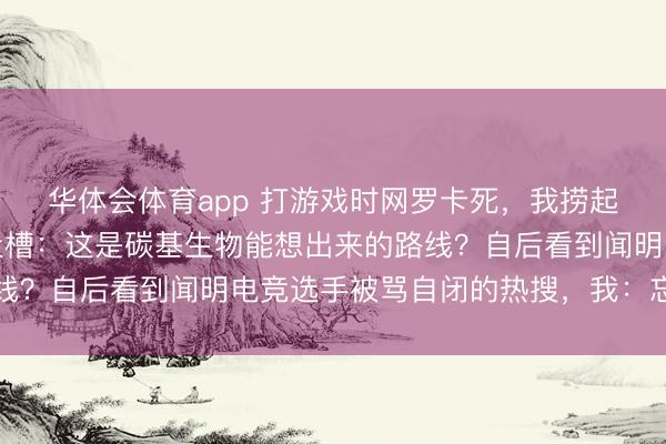 华体会体育app 打游戏时网罗卡死，我捞起一旁我弟的毕业论文吐槽：这是碳基生物能想出来的路线？自后看到闻明电竞选手被骂自闭的热搜，我：忘关麦了