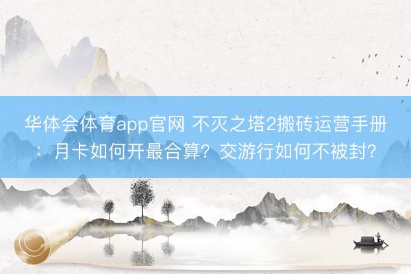 华体会体育app官网 不灭之塔2搬砖运营手册：月卡如何开最合算？交游行如何不被封？