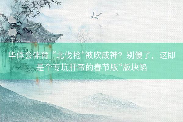 华体会体育 “北伐枪“被吹成神？别傻了，这即是个专坑肝帝的春节版“版块陷
