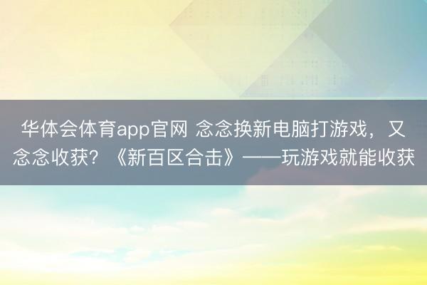 华体会体育app官网 念念换新电脑打游戏，又念念收获？《新百区合击》——玩游戏就能收获