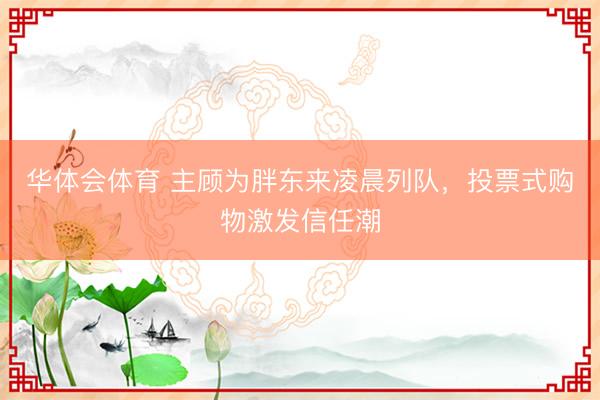 华体会体育 主顾为胖东来凌晨列队，投票式购物激发信任潮