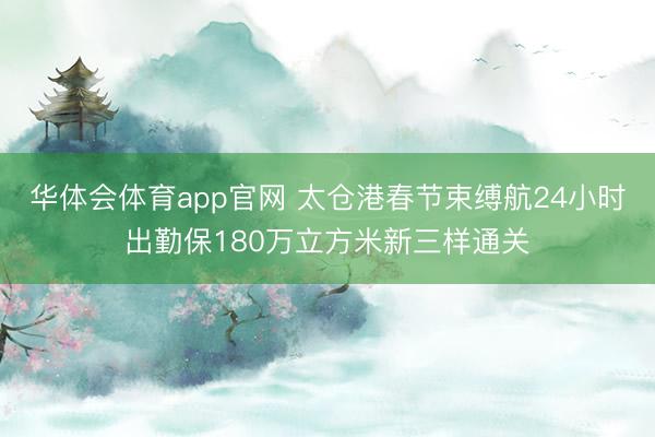 华体会体育app官网 太仓港春节束缚航24小时出勤保180万立方米新三样通关
