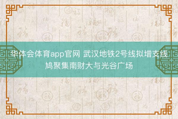 华体会体育app官网 武汉地铁2号线拟增支线鸠聚集南财大与光谷广场