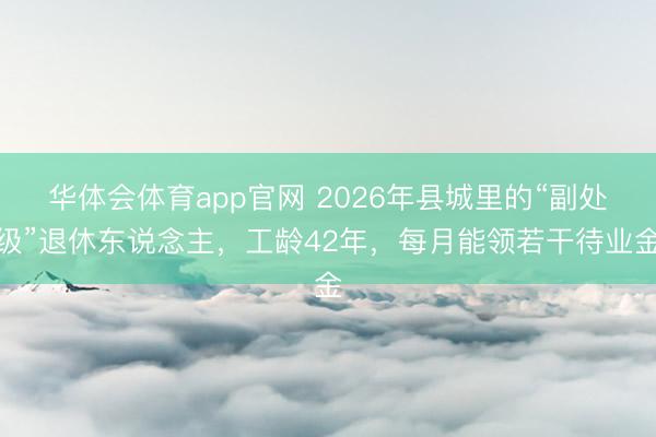 华体会体育app官网 2026年县城里的“副处级”退休东说念主,工龄42年,每月能领若干待业金