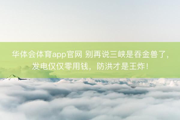 华体会体育app官网 别再说三峡是吞金兽了,发电仅仅零用钱,防洪才是王炸!