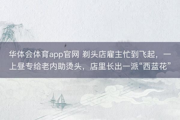 华体会体育app官网 剃头店雇主忙到飞起，一上昼专给老内助烫头，店里长出一派“西蓝花”