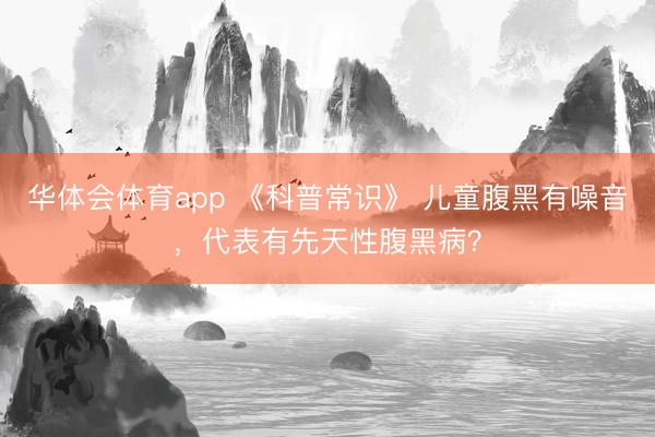 华体会体育app 《科普常识》 儿童腹黑有噪音，代表有先天性腹黑病？