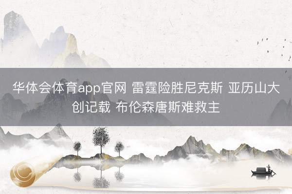 华体会体育app官网 雷霆险胜尼克斯 亚历山大创记载 布伦森唐斯难救主