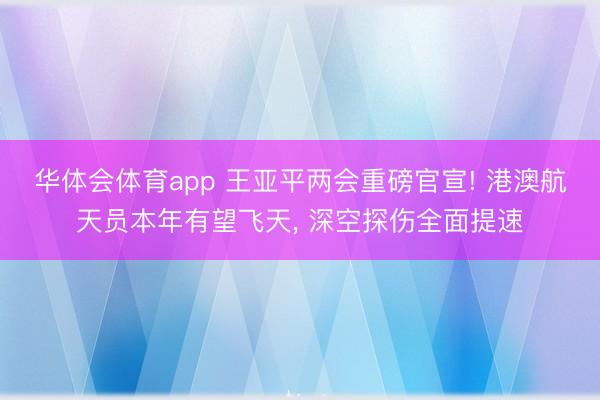 华体会体育app 王亚平两会重磅官宣! 港澳航天员本年有望飞天, 深空探伤全面提速